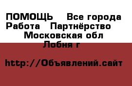 ПОМОЩЬ  - Все города Работа » Партнёрство   . Московская обл.,Лобня г.